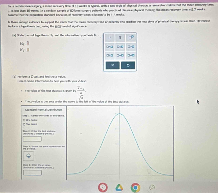 for a certain knee surgery, a mean recovery time of 10 weeks is typical. With a new style of physical therapy, a researcher claims that the mean recovery time,
μ, is less than 10 weeks. In a random sample of 92 knee surgery patients who practiced this new physical therapy, the mean recovery time is 9.7 weeks.
Assume that the population standard deviation of recovery times is known to be 1.5 weeks.
Is there enough evidence to support the claim that the mean recovery time of patients who practice the new style of physical therapy is less than 10 weeks?
Perform a hypothesis test, using the ()_() 5 level of significance.
(a) State the null hypothesis H_0 and the alternative hypothesis H_1. μ overline x □^(□)
H_0:□
□ □ ≤ □ □ >□
H_1:□
□ ≥ □ □ =□ D!= □
×
(b) Perform a Z -test and find the p -value.
Here is some information to help you with your Z -test.
The value of the test statistic is given by frac overline x-mu  sigma /sqrt(n) 
The p -value is the area under the curve to the left of the value of the test statistic.
Standard Normal Distributio
Step 1 : Select one-tailed or two-tall
One-talled
Two-talled
Shep 2: Enter the test statistic
(Round to 3 decimal places.)
Steg 3. Shade the area represented
the p -value
Steg 4: Enter the p -value.
(Round to 3 decimal places.)