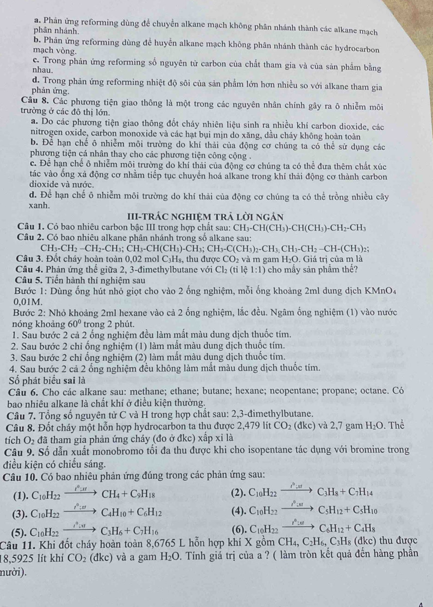 a. Phản ứng reforming dùng đề chuyền alkane mạch không phân nhánh thành các alkane mạch
phân nhánh.
b. Phản ứng reforming dùng để huyển alkane mạch không phân nhánh thành các hydrocarbon
mạch vòng.
c. Trong phản ứng reforming số nguyên tử carbon của chất tham gia và của sản phầm bằng
nhau.
d. Trong phản ứng reforming nhiệt độ sôi của sản phẩm lớn hơn nhiều so với alkane tham gia
phản ứng.
Câu 8. Các phương tiện giao thông là một trong các nguyên nhân chính gây ra ô nhiễm môi
trường ở các đô thị lớn.
a. Do các phương tiện giao thông đốt cháy nhiên liệu sinh ra nhiều khí carbon dioxide, các
nitrogen oxide, carbon monoxide và các hạt bụi mịn do xăng, dầu cháy không hoàn toàn
b. Để hạn chế ô nhiễm môi trường do khí thải của động cơ chúng ta có thể sử dụng các
phương tiện cá nhân thay cho các phương tiện công cộng .
c. Để hạn chế ô nhiễm môi trường do khí thải của động cơ chúng ta có thể đưa thêm chất xúc
tác vào ống xả động cơ nhằm tiếp tục chuyển hoá alkane trong khí thải động cơ thành carbon
dioxide và nước.
d. Để hạn chế ô nhiễm môi trường do khí thải của động cơ chúng ta có thể trồng nhiều cây
xanh.
III-tRÁC NGHIỆM tRả lờI ngản
Câu 1. Có bao nhiêu carbon bậc III trong hợp chất sau: CH_3-CH(CH_3)-CH(CH_3)-CH_2-CH_3
Câu 2. Có bao nhiêu alkane phân nhánh trong số alkane sau:
CH_3-CH_2-CH_2-CH_3;CH_3-CH(CH_3)-CH_3;CH_3-C(CH_3)_2-CH_3;CH_2-CH-(CH_3)_2:
Câu 3. Đốt cháy hoàn toàn 0,02 mol C_3H_8 thu được CO_2 và m gam H_2O. Giá trị của m là
Câu 4. Phản ứng thế giữa 2, 3-đimethylbutane với Cl_2(ti lệ 1:1) cho mấy sản phẩm thế?
Câu 5. Tiến hành thí nghiệm sau
Bước 1: Dùng ống hút nhỏ giọt cho vào 2 ống nghiệm, mỗi ống khoảng 2ml dung dịch KMnO4
0,01M.
Bước 2: Nhỏ khoảng 2ml hexane vào cả 2 ống nghiệm, lắc đều. Ngâm ống nghiệm (1) vào nước
nóng khoảng 60° trong 2 phút.
1. Sau bước 2 cả 2 ống nghiệm đều làm mất màu dung dịch thuốc tím.
2. Sau bước 2 chỉ ống nghiệm (1) làm mất màu dung dịch thuốc tím.
3. Sau bước 2 chỉ ống nghiệm (2) làm mất màu dung dịch thuốc tím.
4. Sau bước 2 cả 2 ống nghiệm đều không làm mất màu dung dịch thuốc tím.
Số phát biểu sai là
Câu 6. Cho các alkane sau: methane; ethane; butane; hexane; neopentane; propane; octane. Có
bao nhiêu alkane là chất khí ở điều kiện thường.
Câu 7. Tổng số nguyên tử C và H trong hợp chất sau: 2,3-đimethylbutane.
Câu 8. Đốt cháy một hỗn hợp hydrocarbon ta thu được 2,479 lít CO_2 (d kc) và 2,7 gam H_2O Thhat a
tích O_2d tã tham gia phản ứng cháy (đo ở đkc) x overline 1 )xi là
Câu 9. Số dẫn xuất monobromo tối đa thu được khi cho isopentane tác dụng với bromine trong
điều kiện có chiếu sáng.
Câu 10. Có bao nhiêu phản ứng đúng trong các phản ứng sau:
(1). C_10H_22xrightarrow I^0:xtCH_4+C_9H_18 (2). C_10H_22xrightarrow I^0:xtC_3H_8+C_7H_14
(3). C_10H_22xrightarrow I^0:π rC_4H_10+C_6H_12 (4). C_10H_22xrightarrow I^0:π IC_5H_12+C_5H_10
(5). C_10H_22xrightarrow I^0:π tC_3H_6+C_7H_16 (6). C_10H_22xrightarrow I^0:xtC_6H_12+C_4H_8
Câu 11. Khi đốt cháy hoàn toàn 8,6765 L hỗn hợp khí X gồm CH_4,C_2H_6,C_3H_8(dkc) ) thu được
18,5925 lít khí CO_2 (đ KC ) và a gam H_2O. Tính giá trị của a ? ( làm tròn kết quả đến hàng phần
nười).