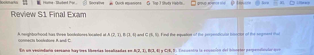 Bookmarks Home - Student Por Socrative Quick equasions G Top 7 Study Habits.... group science slid Edpuzzle Sora IXL Litteracy 
Review S1 Final Exam 
A neighborhood has three bookstores located at A(2,1), B(3,6) and C(6,5) , Find the equation of the perpendicular bisector of the segment that 
connects bookstore A and C. 
En un vecindario cercano hay tres librerias localizadas en A(2,1), B(3,6) y C(6,5). Encuentra la ecuación del bisector perpendicular que