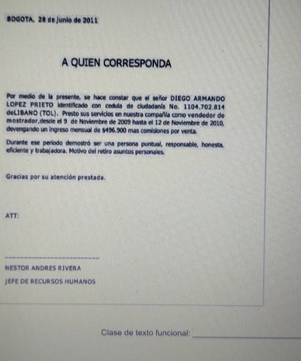 BOGOTA, 28 de junio de 2011 
A QUIEN CORRESPONDA 
Por medio de la presente, se hace constar que el señor DIEGO ARMANDO 
LOPEZ PRIETO identificado con cedula de ciudadanía No. 1104.702.814
deLIBANO (TOL). Presto sus servicios en nuestra compañía como vendedor de 
mostrador,desóe el 9 de Noviembre de 2009 hasta el 12 de Noviembre de 2010, 
devengando un ingreso mensual de $496.900 mas comisiones por venta. 
Durante ese periodo demostró ser una persona puntual, responsable, honesta, 
eficiente y trabajadora. Motivo del retiro asuntos personales. 
Gracias por su atención prestada. 
ATT: 
_ 
NESTOR ANDRES RIVERA 
JEFE DE RECURSOS HUMANOS 
_ 
Clase de texto funcional: