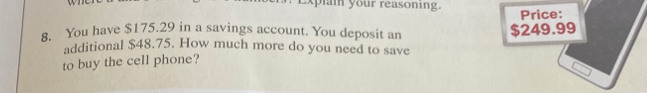 Explai your reasoning. Price: 
8. You have $175.29 in a savings account. You deposit an $249.99
additional $48.75. How much more do you need to save 
to buy the cell phone?