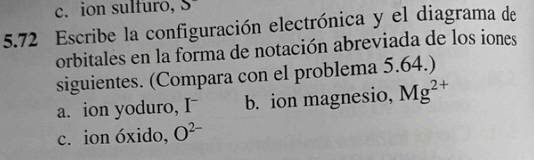 c. ion sulfuro, S 
5.72 Escribe la configuración electrónica y el diagrama de
orbitales en la forma de notación abreviada de los iones
siguientes. (Compara con el problema 5.64.)
a. ion yoduro, I b. ion magnesio, Mg^(2+)
c. ion óxido, O^(2-)