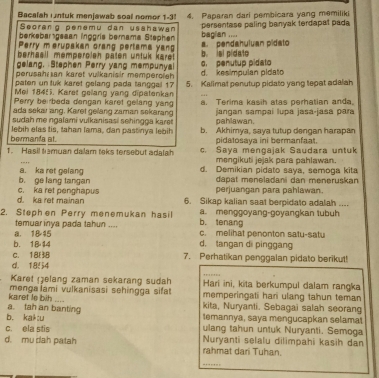 Bacalah intuk menjawab soal nomor 1-3! 4. Paparan dari pembicara yang memiliki
berkeban geaan inggris berama Stephen persentase paling banyak terdapat pada
Seorang penəmu dan usahawan bagian ....
Perry merupakan orang pertama yang
berhaëll memperolen päten untuk karet . b. ial pidato  ' pendahuívan pidato 
gelang. Stephen Perry yang mempunyal
perusahr an karet vulkanisir memperoieh o. penutup pidato
paten un tuk karet gelang pada tanggal 17 d. kesimpulan pidato
Mel 1845). Karet gellang yang dipatenkan 5. Kalimat penutup pidato yang tepat adalah
Perry berrbeda dangan karet gelang yang
ada sekar ang. Karet geilang zaman sekarang . Terima kasih atas perhatian anda
sudah me ngalami vulkanisasi sehingga karet pahlawan. jangan sampai lupa jasa-jasa para
lebih elas tis, tahan lama, dan pastinya lebih b. Akhimya, saya tutup dengan harapan
bermanta at. pidalosaya ini bermanfaat.
1. Hasil tamuan dalam teks tersebut adalah c. Saya mengajak Saudara untuk
_
mengikuti jejak para pahlawan.
b. ge lang tangan a. ka ret gelang d. Demikian pidato saya, semoga kita
dapat meneladani dan meneruskan
perjuangan para pahlawan.
d. ka ret mainan c. ka ret penghapus 6. Sikap kalian saat berpidato adalah ....
2. Steph en Perry menemukan hasil b. tenang a. menggoyang-goyangkan tubuh
temuar inya pada tahun ....
a， 18 15 c. melihat penonton satu-satu
b. 1814 d. tangan d pinggang
C. 188 7. Perhatikan penggalan pidato berikut!
d. 1854
_
Karet elang zaman sekarang sudah Hari ini, kita berkumpul dalam rangka
karet te bih .... menga iami vulkanisasi sehingga sifat memperingati hari ulang tahun teman
a. tah an banting kita, Nuryanti. Sebagai salah seorang
b. kak:u temannya, saya mengucapkan selama
c. ela stis ulang tahun untuk Nuryanti. Semoga
d. mu dah patah rahmat dari Tuhan. Nuryanti selalu dilimpahi kasih dan
_
…