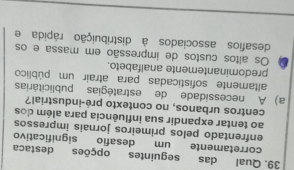 Qual das seguintes opções destaca
corretamente um desafio significativo
enfrentado pelos primeiros jornais impressos
ao tentar expandir sua influência para além dos
centros urbanos, no contexto pré-industrial?
a) A necessidade de estratégias publicitárias
altamente sofisticadas para atrair um público
predominantemente analfabeto.
Os altos custos de impressão em massa e os
desafios associados à distribuição rápida e