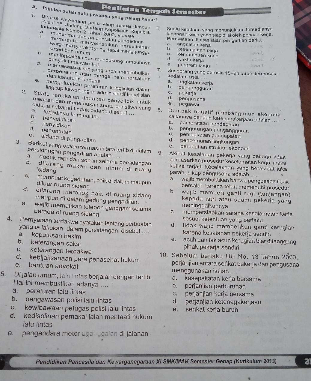 Penilaian Tengah Semester
A. Pilihlah salah satu jawaban yang paling benar!
1. Berikut wewenang polisi yang sesuai dengan 6. Suatu keadaan yang menunjukkan tersedianya
Pasal 15 Undang-Undang Kepolisian Republik lapangan kerja yang siap diisi oleh pencari kerja
Indonesia Nomor 2 Tahun 2002, kecuali ...
a. menerima laporan dan/atau pengaduan
Pernyataan di atas ialah pengertian dari ..
b. membantu menyelesaikan perselisihan b. kesempatan kerja
a. angkatan kerja
warga masyarakat yang dapat mengganggu c. kemampuan kerja
ketertiban umum
d. waktu kerja
c. meningkatkan dan mendukung tumbuhnya e. program kerja
penyakit masyarakat
d. mengawasi aliran yang dapat menimbulkan kėdalam usia ....
7. Seseorang yang berusia 15-64 tahun termasuk
perpecahan atau mengancam persatuan a angkatan kerja
dan kesatuan bangsa
e. mengeluarkan peraturan kepolisian dalam c. pekerja
b. pengangguran
lingkup kewenangan administratif kepolisian d. pengusaha
2. Suatu rangkaian tindakan penyelidik untuk e. pegawai
mencari dan menemukan suatu peristiwa yang
diduga sebagai tindak pidana disebut .... 8. Dampak negatif pembangunan ekonomi
a. terjadinya kriminalitas
kaitannya dengan ketenagakerjaan adalah ...
b. penyelidikan a. pemerataan pendapatan
c. penyidikan b. pengurangan pengangguran
d. penuntutan c. peningkatan pendapatan
e. sidang di pengadilan d. pencemaran lingkungan
e. perubahan struktur ekonomi
3. Berikut yang bukan termasuk tata tertib di dalam 9. Akibat kesalahan pekerja yang bekerja tidak
persidangan pengadilan adalah ....
berdasarkan prosedur keselamatan kerja, maka
a. duduk rapi dan sopan selama persidangan ketika terjadi kěcelakaan yang berakibat luka
b. dilarang makan dan minum di ruang parah; sikap pengusaha adalah ....
sidang
c. membuat kegaduhan, baik di dalam maupun a. wajib membuktikan bahwa pengusaha tidak
diluar ruang sidang
bersalah karena telah memenuhi prosedur
b. wajib memberi ganti rugi (tunjangan)
d. dilarang merokok baik di ruang sidang kepada istri atau suami pekerja yang 
maupun di dalam gedung pengadilan.
meninggalkannya
e. wajib mematikan telepon genggam selama c. mempersiapkan sarana keselamatan kerja
berada di ruang sidang sesuai ketentuan yang berlaku
4. Pernyataan terdakwa nyatakan tentang perbuatan d. tidak wajib memberikan ganti kerugian
yang ia lakukan dalam persidangan disebut ...: karena kesalahan pekerja sendiri
a. keputusan hakim e. acuh dan tak acuh kerugian biar ditanggung
b. keterangan saksi pihak pekerja sendiri
c. keterangan terdakwa 10. Sebelum berlaku UU No. 13 Tahun 2003,
d. kebijaksanaan para penasehat hukum perjanjian antara serikat pekerja dan pengusaha
e. bantuan advokat
menggunakan istilah ....
5. Di jalan umum, lalu lintas berjalan dengan tertib. a. kesepakatan kerja bersama
Hal ini membuktikan adanya .... b. perjanjian perburuhan
a. peraturan lalu lintas c. perjänjian kerja bersama
b. pengawasan polisi lalu lintas d. perjanjian ketenagakerjaan
c. kewibawaan petugas polisi lalu lintas e. serikat kerja buruh
d. kedisplinan pemakai jalan mentaati hukum
lalu lintas
e. pengendara motor ugal-ugalan di jalanan
Pendidikan Pancasila dan Kewarganegaraan XI SMK/MAK Semester Genap (Kurikulum 2013) 3