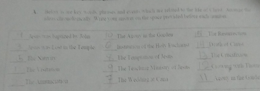 Below is are key words, phrases and events which are related to the life of Christ Arrange the 
ideas caronologically. Write your answer on the space provided before each ammber 
_Jesas was baptized by John _The Agony in the Garden _The Resurrection 
_Jesus was Lost in the Temple _Institution of the Holy Eucharist _Death of Christ 
_ 
The Natvuty _The Temptation of Jesus _The Crcitixion 
_ 
The Vistation _The Teaching Minstry of Jesus _Crowing with Thorn 
_ 
The Anmunciation _The Wedding at Cana _Agony in the Garde