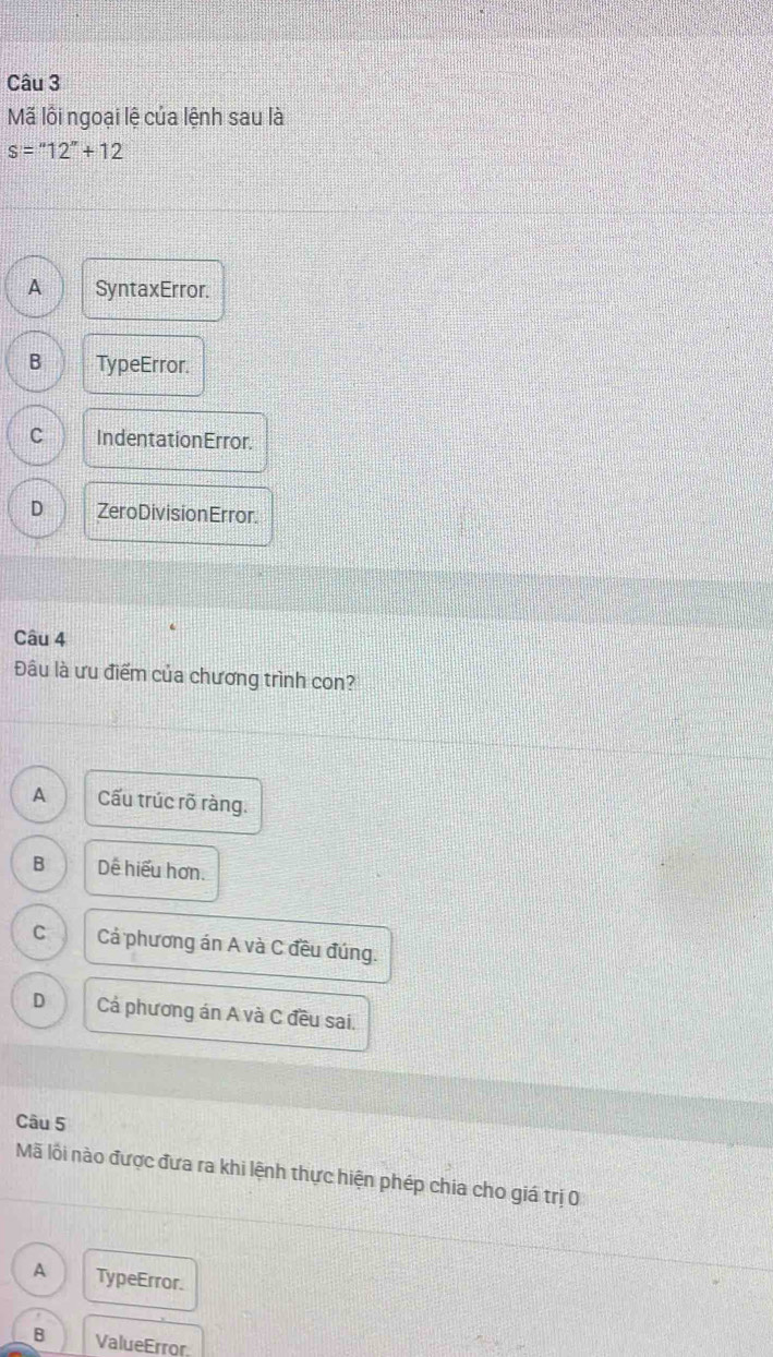 Mã lồi ngoại lệ của lệnh sau là
s=''12''+12
A SyntaxError.
B TypeError.
C IndentationError.
D Zero Division Error.
Câu 4
Đâu là ưu điểm của chương trình con?
A Cấu trúc rõ ràng.
B Dế hiểu hơn.
C Cả phương án A và C đều đúng.
D Cả phương án A và C đều sai.
Câu 5
Mã lỗi nào được đưa ra khi lệnh thực hiện phép chia cho giá trị 0
A TypeError.
B ValueError.