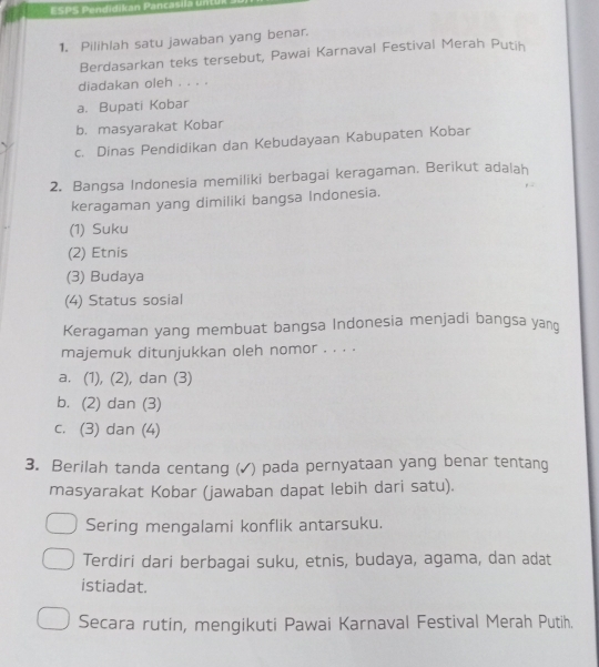 ESPS Pendidikan Pancasila unt
1. Pilihlah satu jawaban yang benar.
Berdasarkan teks tersebut, Pawai Karnaval Festival Merah Putih
diadakan oleh . . . .
a. Bupati Kobar
b. masyarakat Kobar
c. Dinas Pendidikan dan Kebudayaan Kabupaten Kobar
2. Bangsa Indonesia memiliki berbagai keragaman. Berikut adalah
keragaman yang dimiliki bangsa Indonesia.
(1) Suku
(2) Etnis
(3) Budaya
(4) Status sosial
Keragaman yang membuat bangsa Indonesia menjadi bangsa yan
majemuk ditunjukkan oleh nomor . . . .
a. (1), (2), dan (3)
b. (2) dan (3)
c. (3) dan (4)
3. Berilah tanda centang (✓) pada pernyataan yang benar tentang
masyarakat Kobar (jawaban dapat lebih dari satu).
Sering mengalami konflik antarsuku.
Terdiri dari berbagai suku, etnis, budaya, agama, dan adat
istiadat.
Secara rutin, mengikuti Pawai Karnaval Festival Merah Putih.