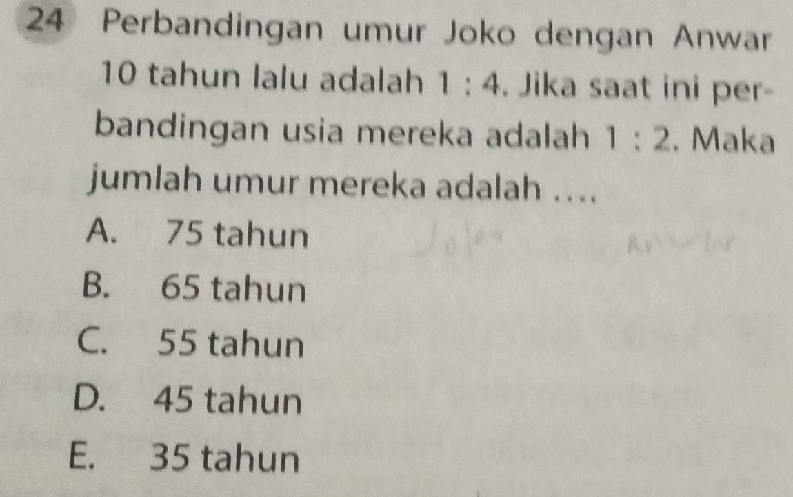 Perbandingan umur Joko dengan Anwar
10 tahun lalu adalah 1:4. Jika saat ini per-
bandingan usia mereka adalah 1:2. Maka
jumlah umur mereka adalah ....
A. 75 tahun
B. 65 tahun
C. 55 tahun
D. 45 tahun
E. 35 tahun