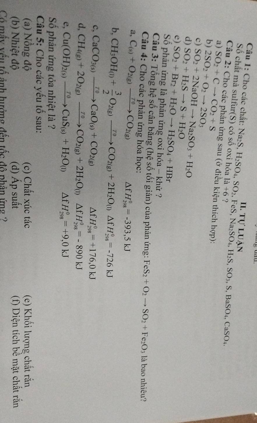 Tự luận
Câu 1: Cho các chất: Na_2S, H_2SO_4,SO_2 , FeS, Na_2SO_4,H_2S,SO_3,S,BaSO_4,CaSO_4.
Số chất mà sulfur(S) có số oxi hóa 1a+6 ?
Câu 2: Cho các phản ứng sau (ở điều kiện thích hợp):
a) SO_2+Cto CO_2+S
b) 2SO_2+O_2to 2SO_3
c) SO_2+2NaOHto Na_2SO_3+H_2O
d) SO_2+H_2Sto S+H_2O
e) SO_2+Br_2+H_2Oto H_2SO_4+HBr
Số phản ứng là phản ứng oxi hóa - khử ?
Câu 3: Tổng hệ số cân bằng (hệ số tối giản) của phản ứng: FeS_2+O_2to SO_2+Fe_2O_3 là bao nhiêu?
Câu 4: Cho các phản ứng hóa học:
a, C_(s)+O_2(g)xrightarrow ToCO_2(g)
△ fH_(298)^0=-393,5kJ
b, CH_3OH_(l)+ 3/2 O_2(g)xrightarrow T0CO_2(g)+2H_2O_(l)△ fH_(298)^0=-726kJ
c, CaCO_3(s)xrightarrow ToCaO_(s)+CO_2(g)
△ fH_(298)^0=+176,0kJ
d, CH_4(g)+2O_2(g)xrightarrow ToCO_2(g)+2H_2O_(l)△ fH_(298)^0=-890kJ
e, Cu(OH)_2(s)xrightarrow T0CuS_(s)+H_2O_(l) △ fH_(298)^0=+9,0kJ
Số phản ứng tỏa nhiệt là ?
Câu 5: Cho các yếu tố sau:
(a) Nồng độ (c) Chất xúc tác (e) Khối lượng chất rắn
(b) Nhiệt độ (d) Áp suất (f) Diện tích bề mặt chất rắn
Có mấy vếu tố ảnh hưởng đến tốc đô phản ứng ?