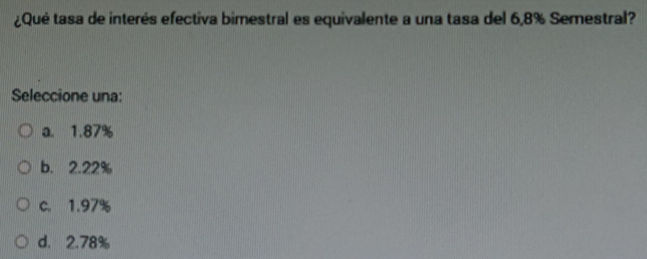 ¿Qué tasa de interés efectiva bimestral es equivalente a una tasa del 6,8% Semestral?
Seleccione una:
a. 1.87%
b. 2.22%
c. 1.97%
d. 2.78%