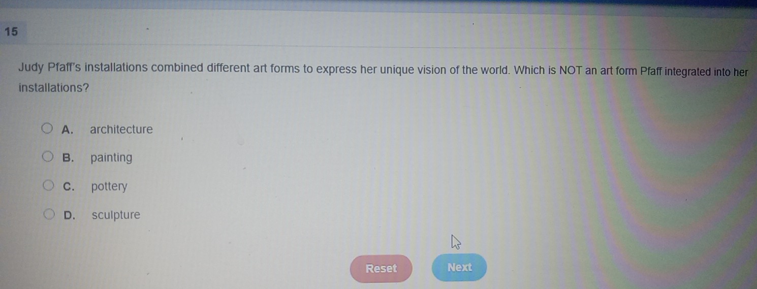 Judy Pfaff's installations combined different art forms to express her unique vision of the world. Which is NOT an art form Pfaff integrated into her
installations?
A. architecture
B. painting
c. pottery
D. sculpture
Reset Next