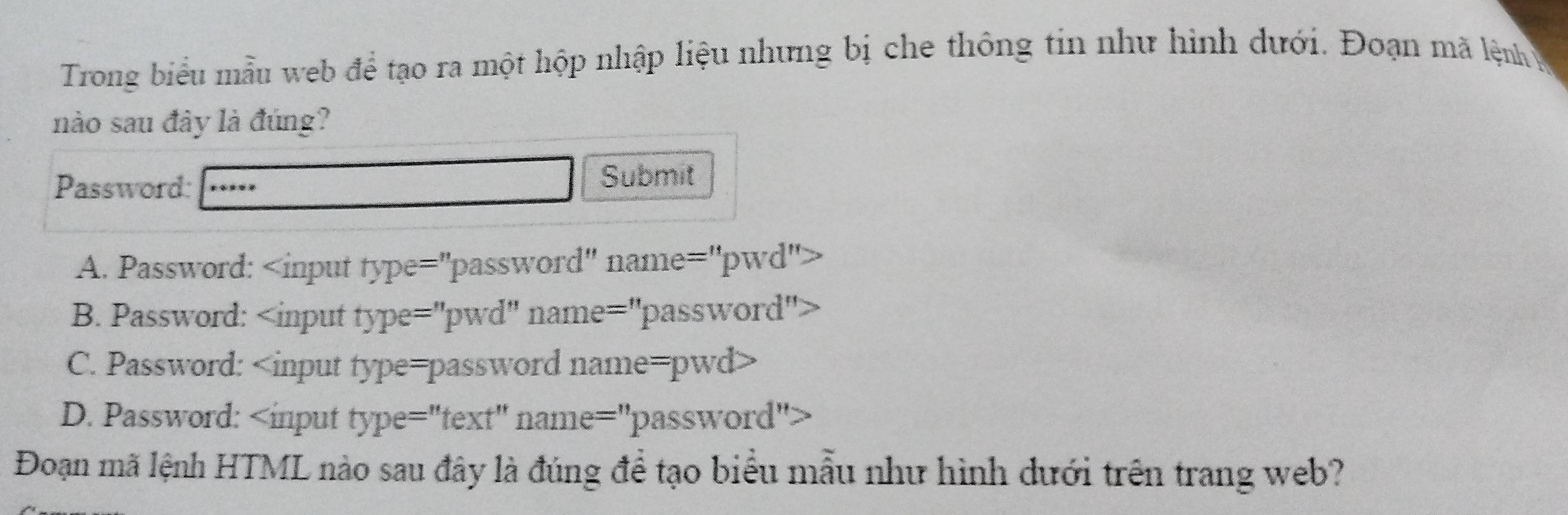 Trong biểu mẫu web để tạo ra một hộp nhập liệu nhưng bị che thông tin như hình dưới. Đoạn mã lệnh ệ
nào sau đây là đúng?
Password: Submit
A. Password:
B. Password:
C. Password:
D. Password:
Đoạn mã lệnh HTML nào sau đây là đúng để tạo biểu mẫu như hình dưới trên trang web?