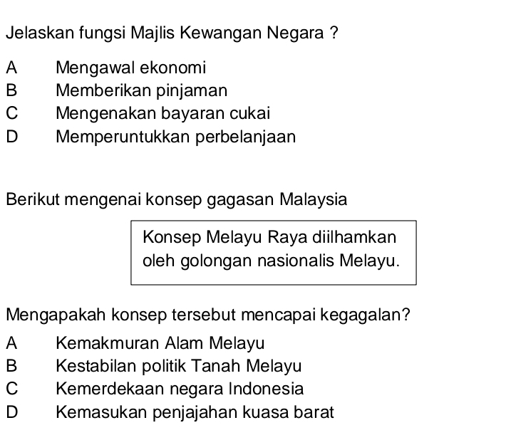 Jelaskan fungsi Majlis Kewangan Negara ?
A Mengawal ekonomi
B Memberikan pinjaman
C Mengenakan bayaran cukai
D Memperuntukkan perbelanjaan
Berikut mengenai konsep gagasan Malaysia
Konsep Melayu Raya diilhamkan
oleh golongan nasionalis Melayu.
Mengapakah konsep tersebut mencapai kegagalan?
A Kemakmuran Alam Melayu
B Kestabilan politik Tanah Melayu
C Kemerdekaan negara Indonesia
D Kemasukan penjajahan kuasa barat