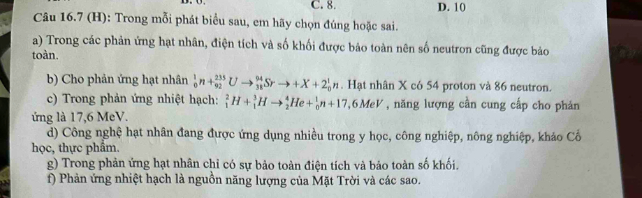 C. 8. D. 10
Câu 16.7 (H): Trong mỗi phát biểu sau, em hãy chọn đúng hoặc sai.
a) Trong các phản ứng hạt nhân, điện tích và số khối được bảo toàn nên số neutron cũng được bảo
toàn.
b) Cho phản ứng hạt nhân _0^1n+_(92)^(235)Uto _(38)^(94)Srto +X+2_0^1n. Hạt nhân X có 54 proton và 86 neutron.
c) Trong phản ứng nhiệt hạch: _1^2H+_1^3Hto _2^4He+_0^1n+17 7, 6MeV , năng lượng cần cung cấp cho phản
ứng là 17, 6 MeV.
d) Công nghệ hạt nhân đang được ứng dụng nhiều trong y học, công nghiệp, nông nghiệp, khảo Cổ
học, thực phẩm.
g) Trong phản ứng hạt nhân chỉ có sự bảo toàn điện tích và bảo toàn số khối.
f) Phản ứng nhiệt hạch là nguồn năng lượng của Mặt Trời và các sao.