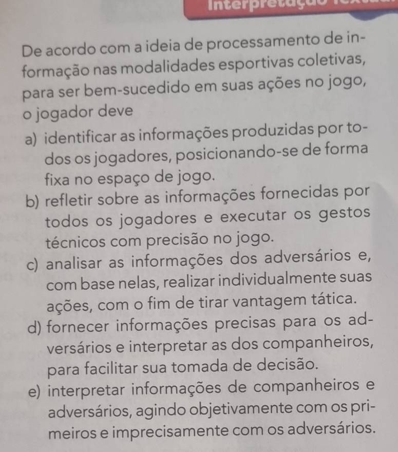 tr r etaç ão 
De acordo com a ideia de processamento de in-
formação nas modalidades esportivas coletivas,
para ser bem-sucedido em suas ações no jogo,
o jogador deve
a) identificar as informações produzidas por to-
dos os jogadores, posicionando-se de forma
fixa no espaço de jogo.
b) refletir sobre as informações fornecidas por
todos os jogadores e executar os gestos
técnicos com precisão no jogo.
c) analisar as informações dos adversários e,
com base nelas, realizar individualmente suas
ações, com o fim de tirar vantagem tática.
d) fornecer informações precisas para os ad-
versários e interpretar as dos companheiros,
para facilitar sua tomada de decisão.
e) interpretar informações de companheiros e
adversários, agindo objetivamente com os pri-
meiros e imprecisamente com os adversários.