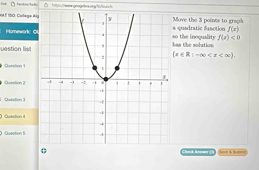 Dell Pandora Radio https://www.geogebra.org/lti/launch 
MAT 150: College AlMove the 3 points to graph 
Homework: O 
a quadratic function f(x)
so the inequality f(x)<0</tex> 
uestion list 
has the solution
 x∈ R:-∈fty . 
Question 1 
Question 2 
Question 3 
Question 4 
Question 5 
Check Answer (3) Save & Submit