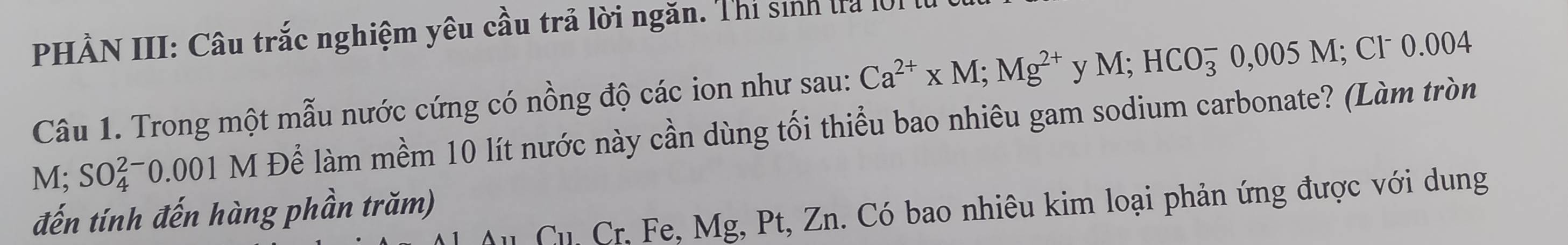 PHÀN III: Câu trắc nghiệm yêu cầu trả lời ngăn. Thí sinh ta l01 
Câu 1. Trong một mẫu nước cứng có nồng độ các ion như sau: Ca^(2+)* M; Mg^(2+) y M; HCO_3^-0,005M; Cl˙ 0.004
M: SO_4^(2-)0.001M H Để làm mềm 10 lít nước này cần dùng tối thiểu bao nhiêu gam sodium carbonate? (Làm tròn 
Cu. Cr, Fe, Mg, Pt, Zn. Có bao nhiêu kim loại phản ứng được với dung 
đến tính đến hàng phần trăm)