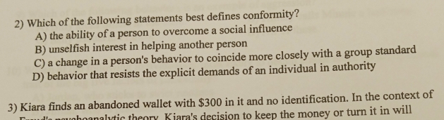 Which of the following statements best defines conformity?
A) the ability of a person to overcome a social influence
B) unselfish interest in helping another person
C) a change in a person's behavior to coincide more closely with a group standard
D) behavior that resists the explicit demands of an individual in authority
3) Kiara finds an abandoned wallet with $300 in it and no identification. In the context of
ahoanalytic theory. Kiara's decision to keep the money or turn it in will