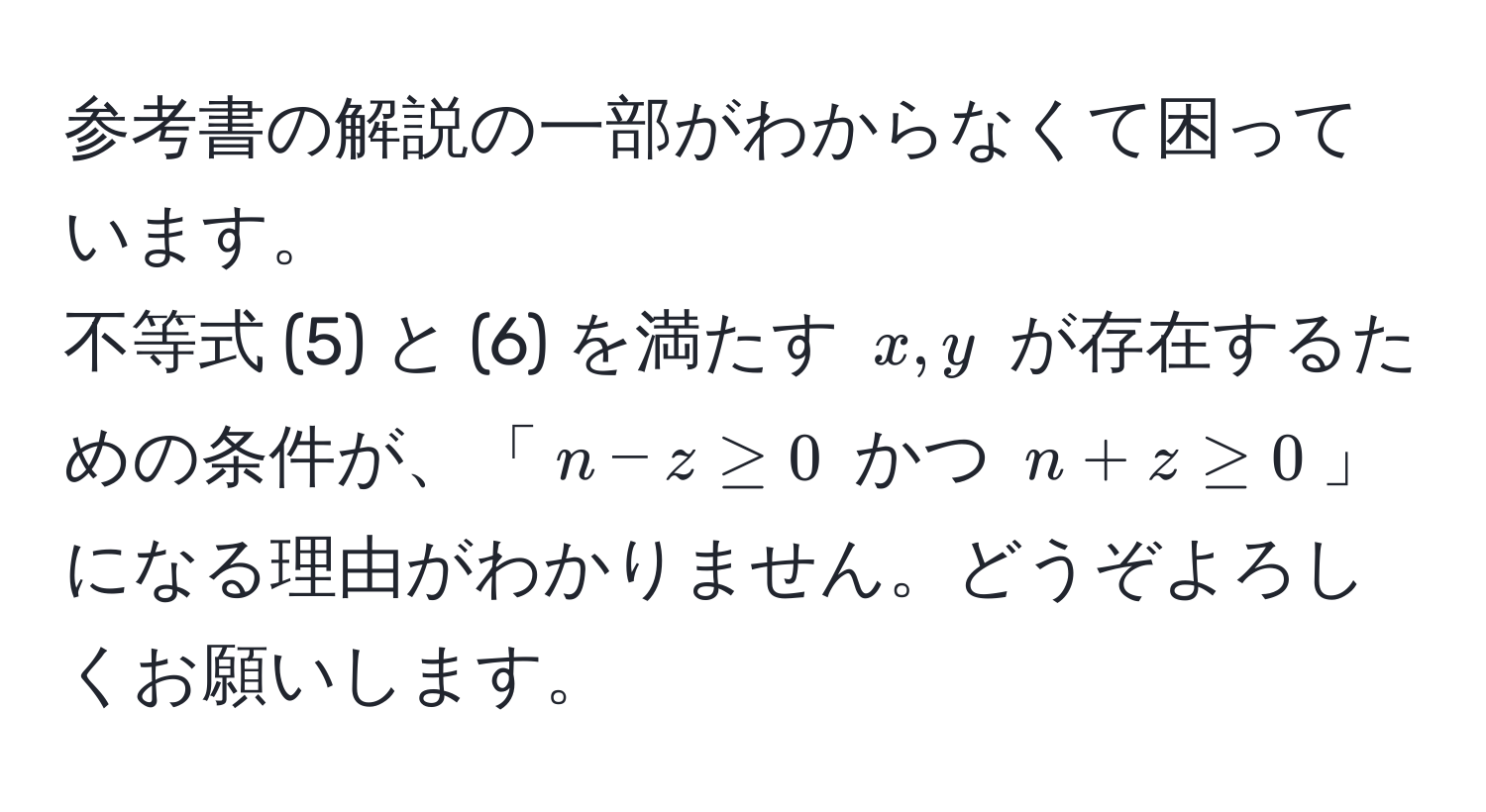 参考書の解説の一部がわからなくて困っています。  
不等式 (5) と (6) を満たす ( x, y ) が存在するための条件が、「( n - z ≥ 0 ) かつ ( n + z ≥ 0 )」になる理由がわかりません。どうぞよろしくお願いします。