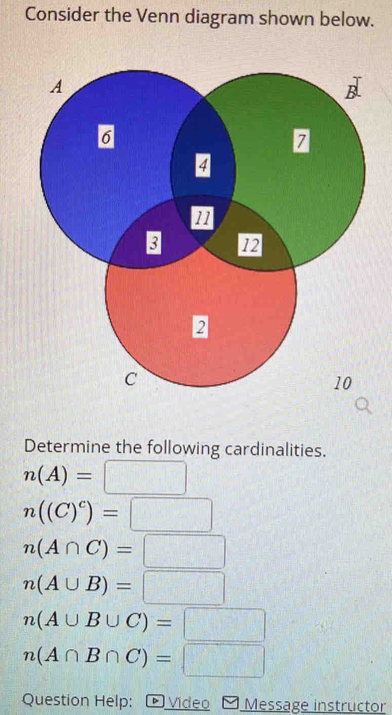 Consider the Venn diagram shown below. 
Determine the following cardinalities.
n(A)=□
n((C)^c)=□
n(A∩ C)=□
n(A∪ B)=□
n(A∪ B∪ C)=□
n(A∩ B∩ C)=□
Question Help: Video Message instructor