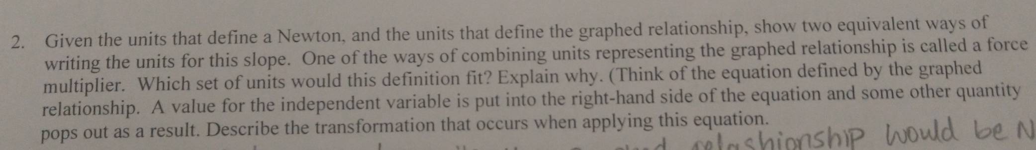 Given the units that define a Newton, and the units that define the graphed relationship, show two equivalent ways of 
writing the units for this slope. One of the ways of combining units representing the graphed relationship is called a force 
multiplier. Which set of units would this definition fit? Explain why. (Think of the equation defined by the graphed 
relationship. A value for the independent variable is put into the right-hand side of the equation and some other quantity 
pops out as a result. Describe the transformation that occurs when applying this equation.