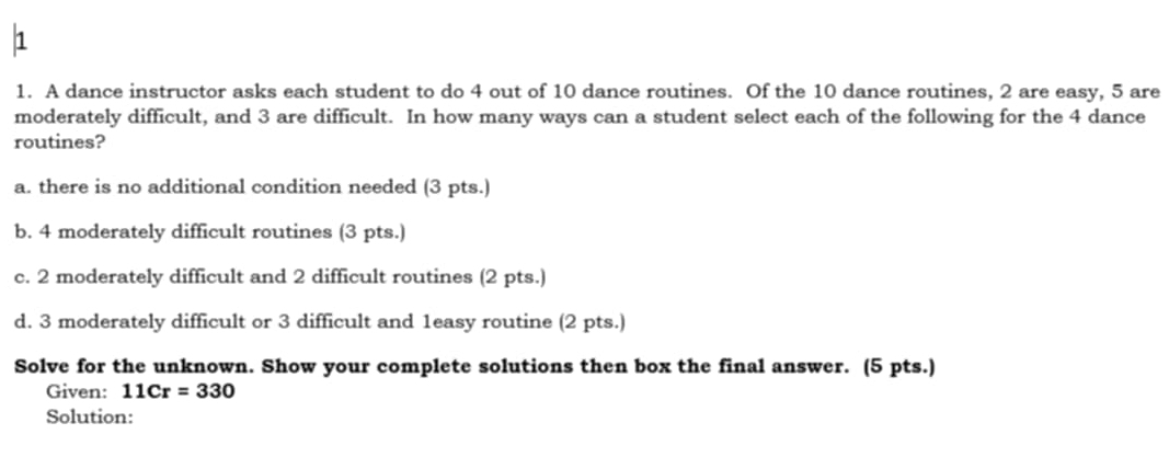 A dance instructor asks each student to do 4 out of 10 dance routines. Of the 10 dance routines, 2 are easy, 5 are 
moderately difficult, and 3 are difficult. In how many ways can a student select each of the following for the 4 dance 
routines? 
a. there is no additional condition needed (3 pts.) 
b. 4 moderately difficult routines (3 pts.) 
c. 2 moderately difficult and 2 difficult routines (2 pts.) 
d. 3 moderately difficult or 3 difficult and 1easy routine (2 pts.) 
Solve for the unknown. Show your complete solutions then box the final answer. (5 pts.) 
Given: 11Cr=330
Solution: