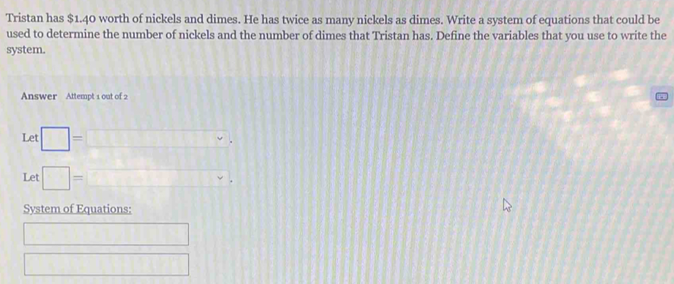 Tristan has $1.40 worth of nickels and dimes. He has twice as many nickels as dimes. Write a system of equations that could be 
used to determine the number of nickels and the number of dimes that Tristan has. Define the variables that you use to write the 
system. 
Answer Attempt 1 out of 2 
Let □ =□. 
Let □ =□°. ||| 
System of Equations: 
□ 
□