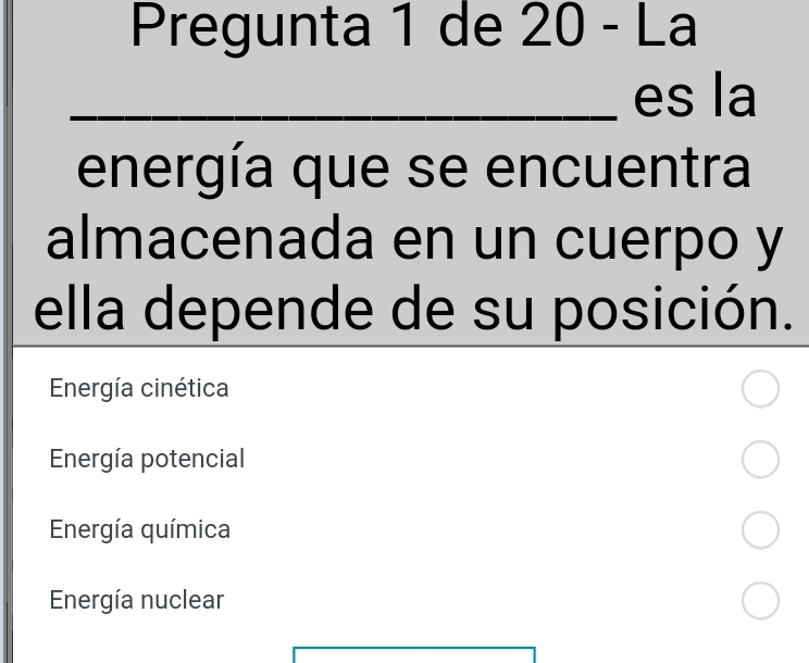 Pregunta 1 de 20 - La
_es la
energía que se encuentra
almacenada en un cuerpo y
ella depende de su posición.
Energía cinética
Energía potencial
Energía química
Energía nuclear