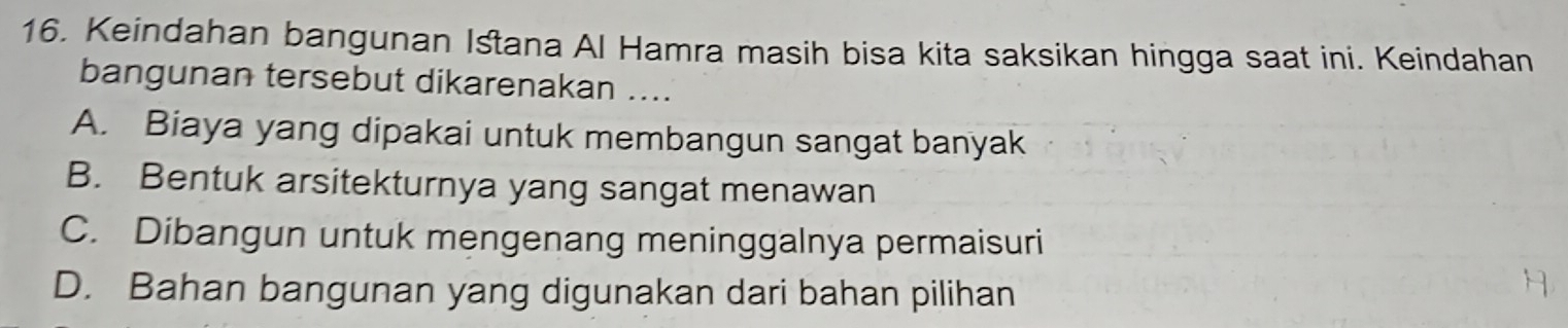 Keindahan bangunan Istana Al Hamra masih bisa kita saksikan hingga saat ini. Keindahan
bangunan tersebut dikarenakan ....
A. Biaya yang dipakai untuk membangun sangat banyak
B. Bentuk arsitekturnya yang sangat menawan
C. Dibangun untuk mengenang meninggalnya permaisuri
D. Bahan bangunan yang digunakan dari bahan pilihan