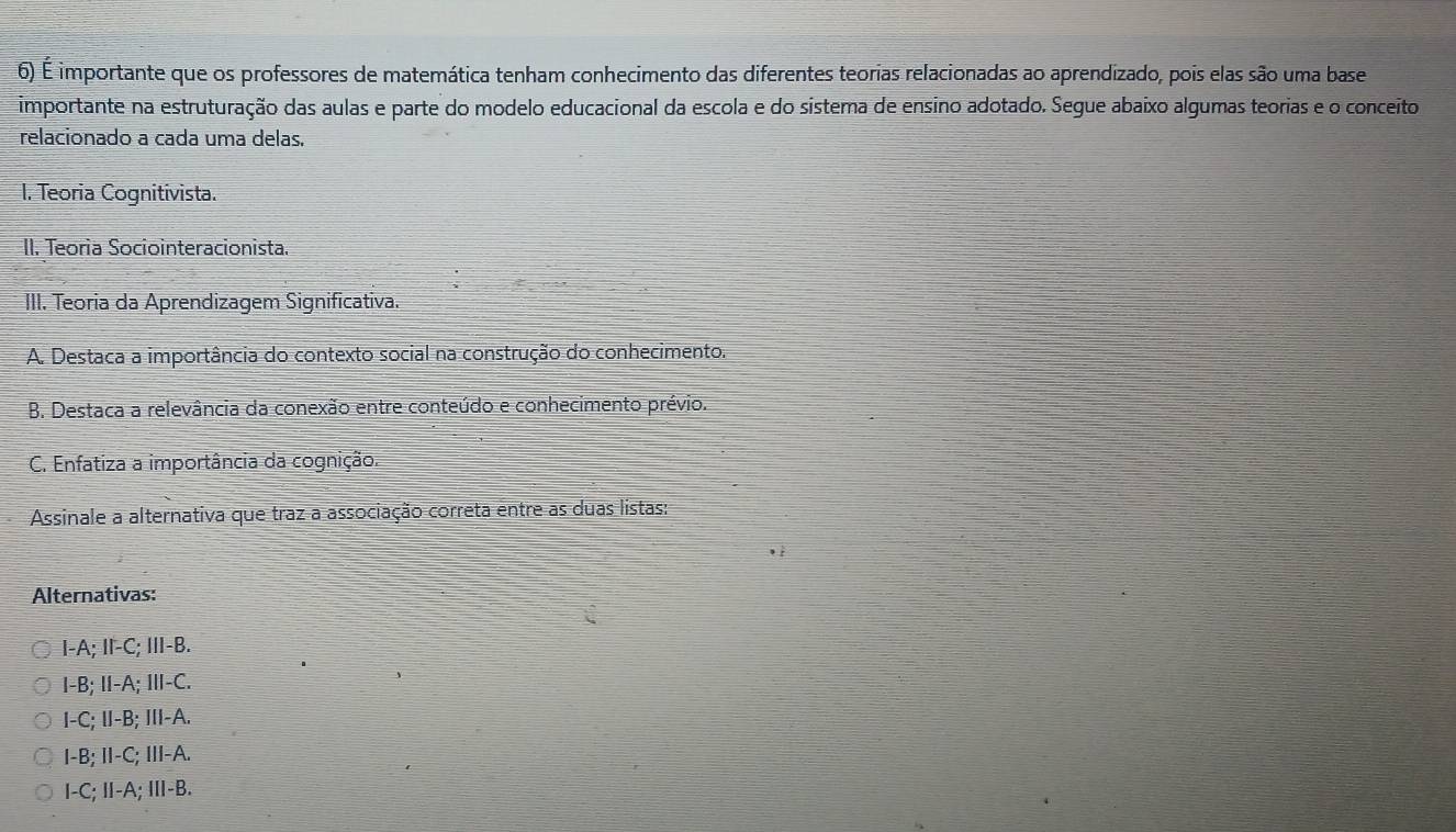 É importante que os professores de matemática tenham conhecimento das diferentes teorias relacionadas ao aprendizado, pois elas são uma base
importante na estruturação das aulas e parte do modelo educacional da escola e do sistema de ensino adotado. Segue abaixo algumas teorias e o conceito
relacionado a cada uma delas.
I. Teoria Cognitivista.
II. Teoría Sociointeracionista.
III. Teoria da Aprendizagem Significativa.
A. Destaca a importância do contexto social na construção do conhecimento.
B. Destaca a relevância da conexão entre conteúdo e conhecimento prévio.
C. Enfatiza a importância da cognição.
Assinale a alternativa que traz a associação correta entre as duas listas:
Alternativas:
I-A; I-C; III-B.
I-B; II-A; I-C.
I-C; II-B; III-A.
I-B; II-C; III-A.
I-C; I-A; II-B.