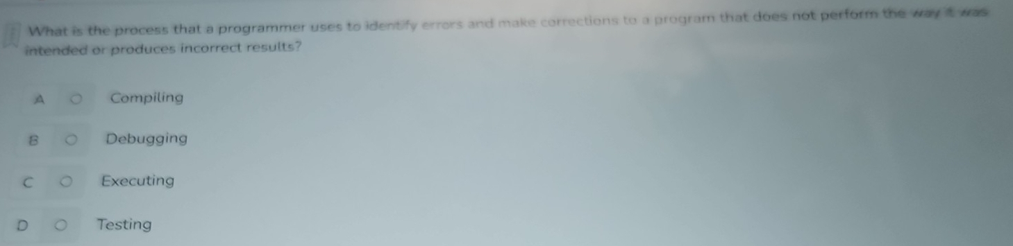 What is the process that a programmer uses to identify errors and make corrections to a program that does not perform the way it was
intended or produces incorrect results?
A Compiling
B Debugging
C Executing
D Testing