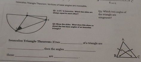 A 
C 
isosceles Triangle Theorern: Vertices of base angles are moveable. 
slways equal to each other? QL AA9C is isosceles. Which two sides are the triangle are Q3: Which two angles of 
congruent? 
Q2: Move the slider. What does this show us 
triangle? about the two base angles of an isosceles 
Isosceles Triangle Theorem: If two_ of a triangle are 
_, then the angles_ 
those _are _.