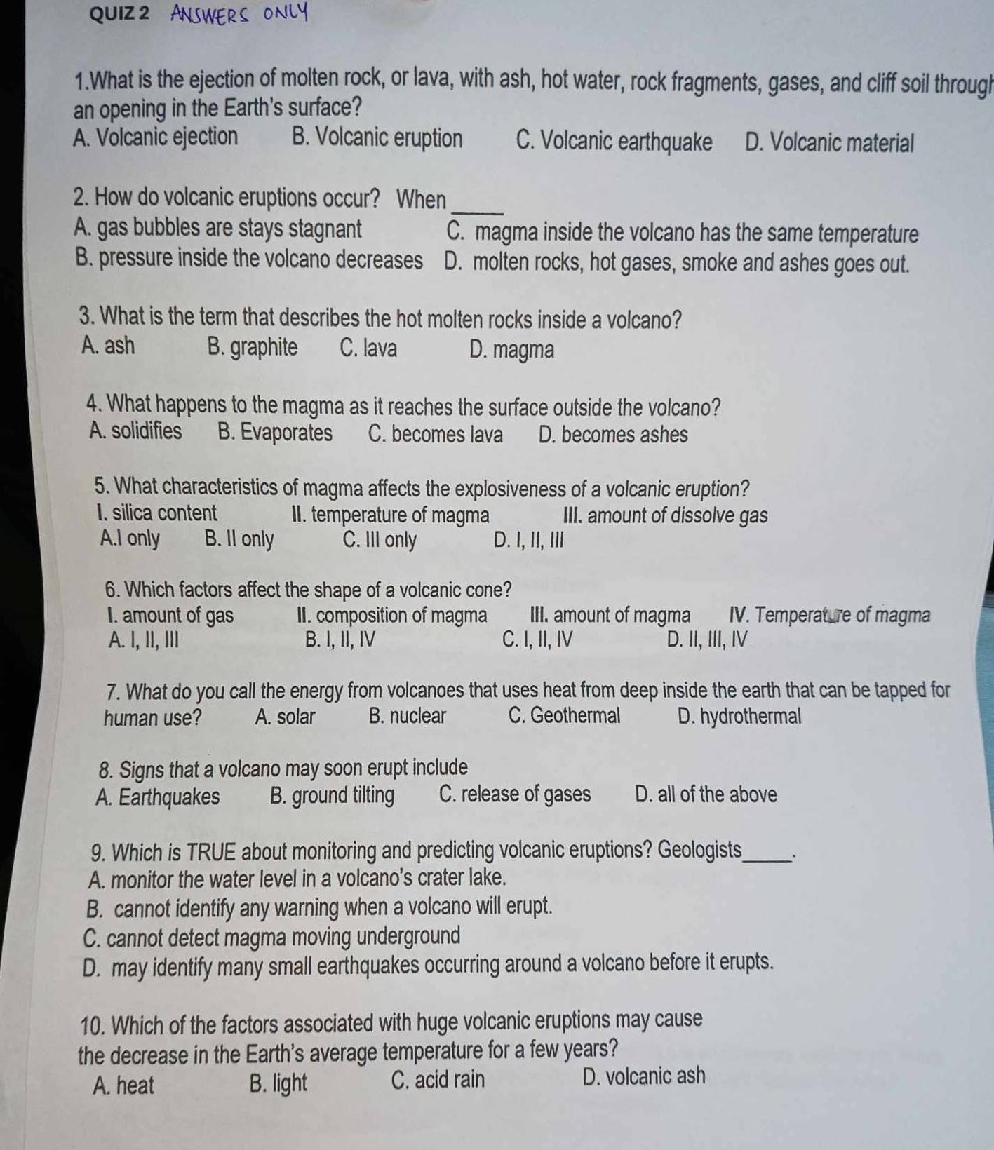 ，
1.What is the ejection of molten rock, or lava, with ash, hot water, rock fragments, gases, and cliff soil through
an opening in the Earth's surface?
A. Volcanic ejection B. Volcanic eruption C. Volcanic earthquake D. Volcanic material
_
2. How do volcanic eruptions occur? When
A. gas bubbles are stays stagnant C. magma inside the volcano has the same temperature
B. pressure inside the volcano decreases D. molten rocks, hot gases, smoke and ashes goes out.
3. What is the term that describes the hot molten rocks inside a volcano?
A. ash B. graphite C. lava D. magma
4. What happens to the magma as it reaches the surface outside the volcano?
A. solidifies B. Evaporates C. becomes lava D. becomes ashes
5. What characteristics of magma affects the explosiveness of a volcanic eruption?
I. silica content II. temperature of magma III. amount of dissolve gas
A.I only B. Il only C. III only D. I, II, III
6. Which factors affect the shape of a volcanic cone?
I. amount of gas II. composition of magma III. amount of magma IV. Temperature of magma
A. I, I, III B. I, II, IV C. I, II, IV D. II, III, IV
7. What do you call the energy from volcanoes that uses heat from deep inside the earth that can be tapped for
human use? A. solar B. nuclear C. Geothermal D. hydrothermal
8. Signs that a volcano may soon erupt include
A. Earthquakes B. ground tilting C. release of gases D. all of the above
9. Which is TRUE about monitoring and predicting volcanic eruptions? Geologists_
A. monitor the water level in a volcano's crater lake.
B. cannot identify any warning when a volcano will erupt.
C. cannot detect magma moving underground
D. may identify many small earthquakes occurring around a volcano before it erupts.
10. Which of the factors associated with huge volcanic eruptions may cause
the decrease in the Earth's average temperature for a few years?
A. heat B. light C. acid rain D. volcanic ash