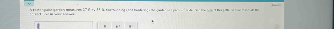 Español 
A rectangular garden measures 27 ft by 53 ft. Surrounding (and bordering) the garden is a path 2 ft wide. Find the area of this path. Be sure to include the 
correct unit in your answer.
ft ft^2 ft^3