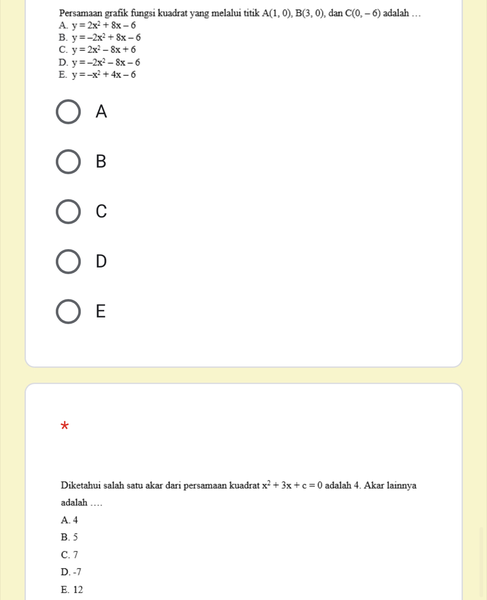 Persamaan grafik fungsi kuadrat yang melalui titik A(1,0), B(3,0) , dan C(0,-6) adalah …
A. y=2x^2+8x-6
B. y=-2x^2+8x-6
C. y=2x^2-8x+6
D. y=-2x^2-8x-6
E. y=-x^2+4x-6
A
B
C
D
E
*
Diketahui salah satu akar dari persamaan kuadrat x^2+3x+c=0 adalah 4. Akar lainnya
adalah ……
A. 4
B. 5
C. 7
D. -7
E. 12