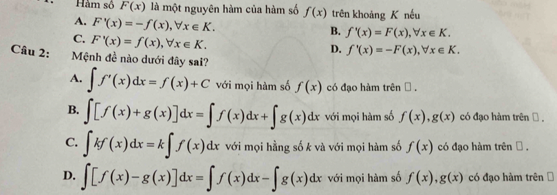 Hàm số F(x) là một nguyên hàm của hàm số f(x) trên khoảng K nếu
A. F'(x)=-f(x), forall x∈ K.
B. f'(x)=F(x), forall x∈ K.
C. F'(x)=f(x), forall x∈ K.
D. f'(x)=-F(x), forall x∈ K. 
Câu 2: Mệnh đề nào dưới đây sai?
A. ∈t f'(x)dx=f(x)+C với mọi hàm số f(x) có đạo hàm trên θ.
B. ∈t [f(x)+g(x)]dx=∈t f(x)dx+∈t g(x)dx với mọi hàm số f(x), g(x) có đạo hàm trên Đ ,
C. ∈t kf(x)dx=k∈t f(x)dx với mọi hằng số k và với mọi hàm số f(x) có đạo hàm trên θ.
D. ∈t [f(x)-g(x)]dx=∈t f(x)dx-∈t g(x)dx với mọi hàm số f(x), g(x) có đạo hàm trên