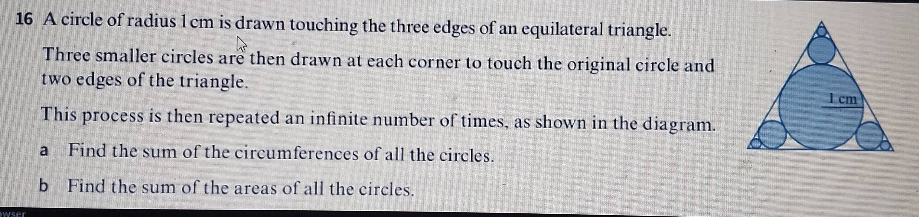 A circle of radius l cm is drawn touching the three edges of an equilateral triangle. 
Three smaller circles are then drawn at each corner to touch the original circle and 
two edges of the triangle. 
This process is then repeated an infinite number of times, as shown in the diagram. 
a Find the sum of the circumferences of all the circles. 
b Find the sum of the areas of all the circles. 
wser