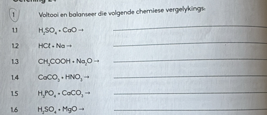 Voltooi en balanseer die volgende chemiese vergelykings: 
1.1 H_2SO_4+CaOto
_ 
1.2 HCl+Nato
_ 
1.3 CH_3COOH+Na_2Oto
_ 
1.4 CaCO_3+HNO_3
_ 
1.5 H_3PO_4+CaCO_3to _ 
1.6 H_2SO_4+MgOto _