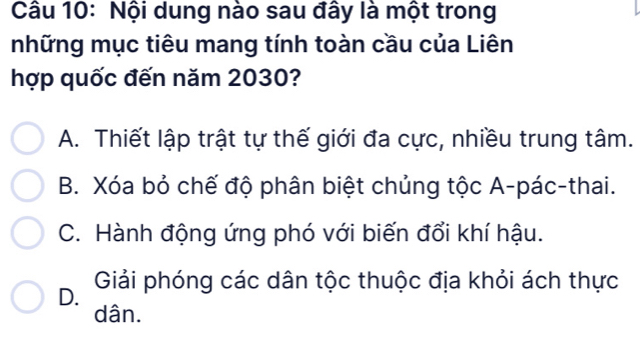 Nội dung nào sau đây là một trong
những mục tiêu mang tính toàn cầu của Liên
hợp quốc đến năm 2030?
A. Thiết lập trật tự thế giới đa cực, nhiều trung tâm.
B. Xóa bỏ chế độ phân biệt chủng tộc A-pác-thai.
C. Hành động ứng phó với biến đổi khí hậu.
D. Giải phóng các dân tộc thuộc địa khỏi ách thực
dân.