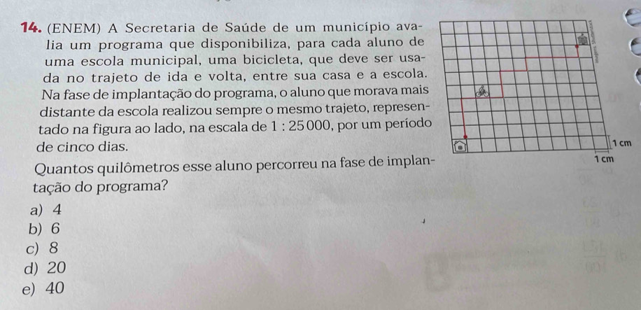 (ENEM) A Secretaria de Saúde de um município ava-
lia um programa que disponibiliza, para cada aluno de
uma escola municipal, uma bicicleta, que deve ser usa-
da no trajeto de ida e volta, entre sua casa e a escola.
Na fase de implantação do programa, o aluno que morava mais
distante da escola realizou sempre o mesmo trajeto, represen-
tado na figura ao lado, na escala de 1:25000 , por um período
de cinco dias. 
Quantos quilômetros esse aluno percorreu na fase de implan
tação do programa?
a) 4
b) 6
c) 8
d) 20
e) 40