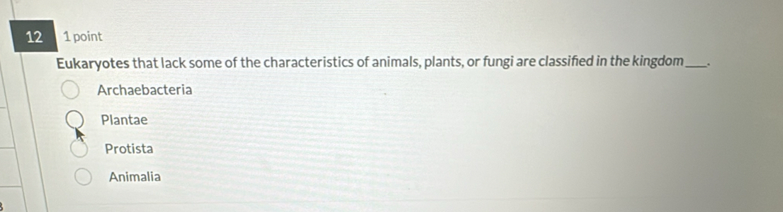 12 1 point
Eukaryotes that lack some of the characteristics of animals, plants, or fungi are classified in the kingdom_ .
Archaebacteria
Plantae
Protista
Animalia