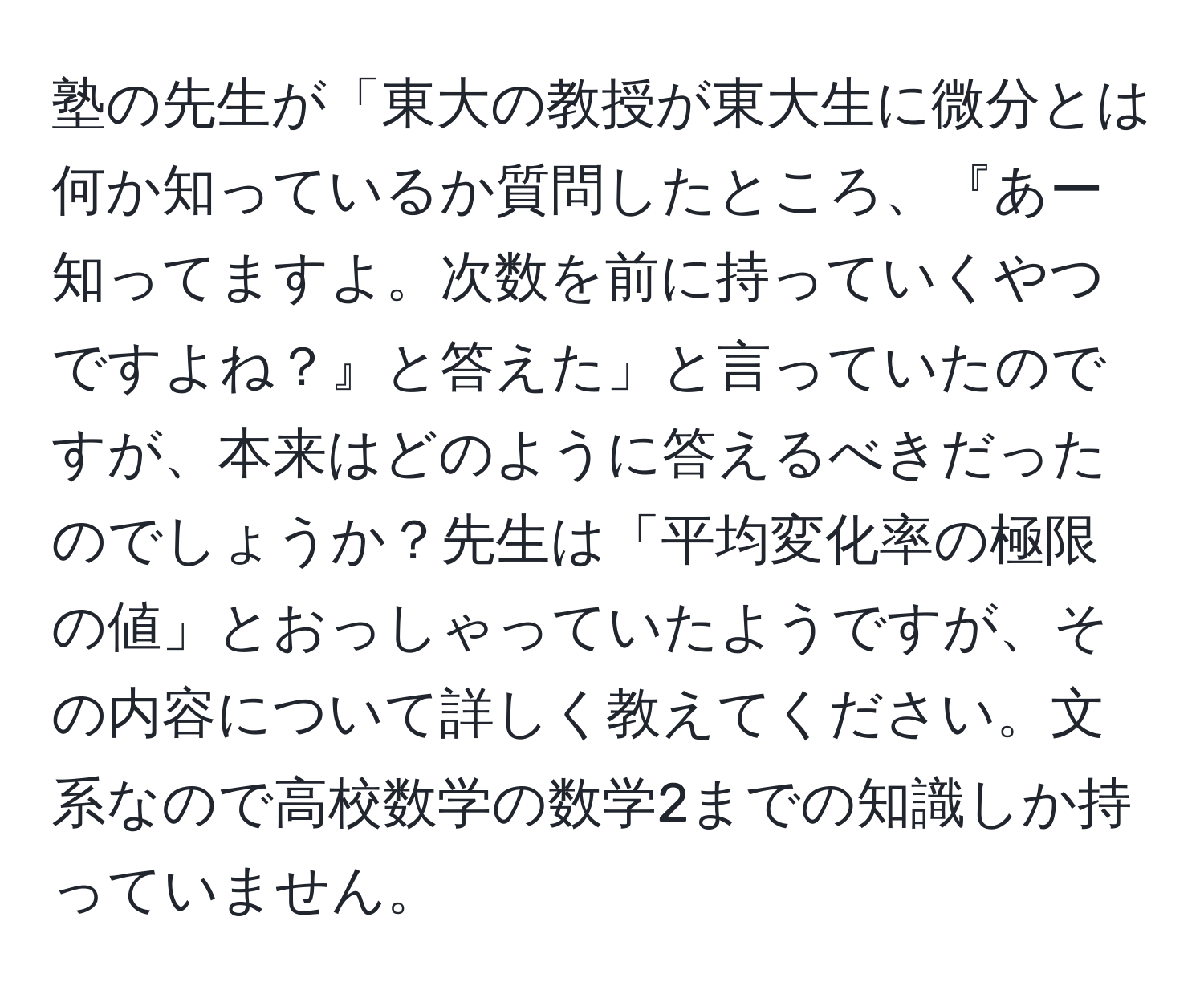 塾の先生が「東大の教授が東大生に微分とは何か知っているか質問したところ、『あー知ってますよ。次数を前に持っていくやつですよね？』と答えた」と言っていたのですが、本来はどのように答えるべきだったのでしょうか？先生は「平均変化率の極限の値」とおっしゃっていたようですが、その内容について詳しく教えてください。文系なので高校数学の数学2までの知識しか持っていません。