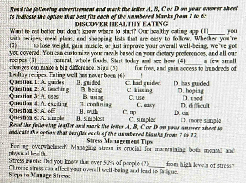 Read the following advertisement and mark the letter A, B, C or D on your answer sheet
to indicate the option that best fits each of the numbered blanks from 1 to 6:
DISCOVER HEALTHY EATING
Want to eat better but don't know where to start? Our healthy cating app (1)_ you
with recipes, meal plans, and shopping lists that are easy to follow. Whether you're
(2)_ to lose weight, gain muscle, or just improve your overall well-being, we’ve got
you covered. You can customize your meals based on your dietary preferences, and all our
recipes (3)_ natural, whole foods. Start today and see bow (4)_ a few small
changes can make a big difference. Sign (5) for free, and gain access to hundreds of
healthy recipes. Eating well has never been (6)_
Question 1: A. guides B. guided C. had guided D. has guided
Question 2: A. teaching B. being C. kissing D. hoping
Question 3: A. uses B. using C. use D. used
Question 4: A. exciting B. confusing C. easy D. difficult
Question 5: A. off B. with C. up D. on
Question 6: A. simple B. simplest C. simpler D. more simple
Read the following leaflet and mark the letter A, B, C or D on your answer sheet to
indicate the option that bestfits each of the numbered blanks from 7 to 12.
Stress Management Tips
Feeling overwhelmed? Managing stress is crucial for maintaining both mental and
physical health.
Stress Facts: Did you know that over 50% of people (7) from high levels of stress?
Chronic stress can affect your overall well-being and lead to fatigue.
Steps to Manage Stress: