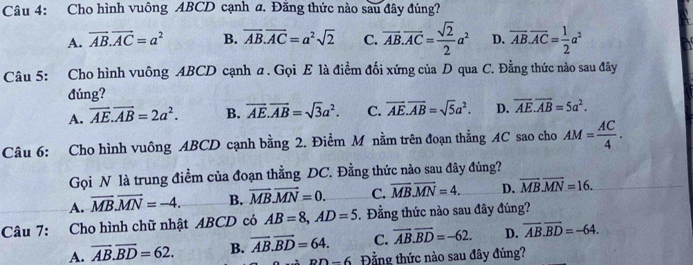 Cho hình vuông ABCD cạnh a. Đăng thức nào sau đây đúng?
A. vector AB.vector AC=a^2 B. vector AB.vector AC=a^2sqrt(2) C. overline AB.overline AC= sqrt(2)/2 a^2 D. overline AB.overline AC= 1/2 a^2
Câu 5: Cho hình vuông ABCD cạnh a. Gọi E là điểm đối xứng của D qua C. Đằng thức nào sau đây
đúng?
A. overline AE.vector AB=2a^2. B. overline AE. overline AB=sqrt(3)a^2. C. overline AE. overline AB=sqrt(5)a^2. D. overline AE.overline AB=5a^2. 
Câu 6: Cho hình vuông ABCD cạnh bằng 2. Điểm M nằm trên đoạn thẳng AC sao cho AM= AC/4 . 
Gọi N là trung điểm của đoạn thẳng DC. Đằng thức nào sau đây đúng?
A. overline MB.overline MN=-4. B. overline MB.vector MN=0. C. overline MB. overline MN=4. D. overline MB. overline MN=16. 
Câu 7: Cho hình chữ nhật ABCD có AB=8, AD=5 Đằng thức nào sau đây đúng?
A. overline AB. overline BD=62. B. overline AB.overline BD=64. C. overline AB.overline BD=-62. D. overline AB. overline BD=-64.
DD-6 Đằng thức nào sau đây đúng?