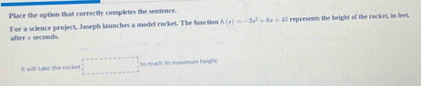 Pliace the option that correctly completes the sentence.
h(x)=-3x^2+6x+45 represents the height of the rocket, in feet, 
For a science project, Joseph launches a model rocket. The function after # seconds. 
It will take the rocke! ()^- 1/2  to reach its maximum height.