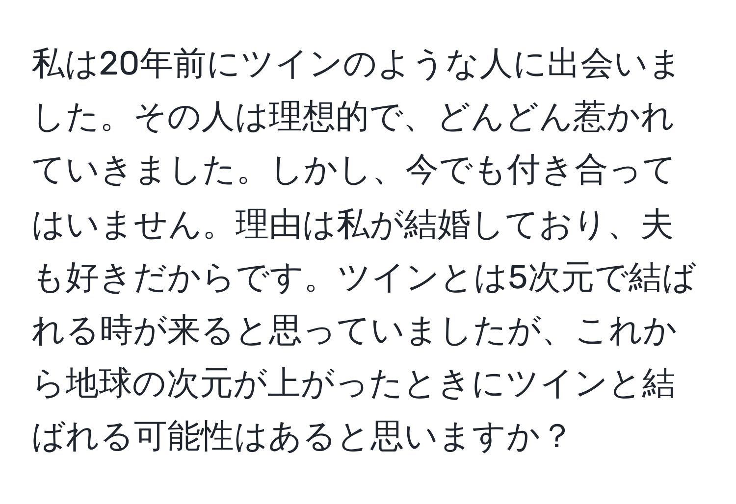 私は20年前にツインのような人に出会いました。その人は理想的で、どんどん惹かれていきました。しかし、今でも付き合ってはいません。理由は私が結婚しており、夫も好きだからです。ツインとは5次元で結ばれる時が来ると思っていましたが、これから地球の次元が上がったときにツインと結ばれる可能性はあると思いますか？