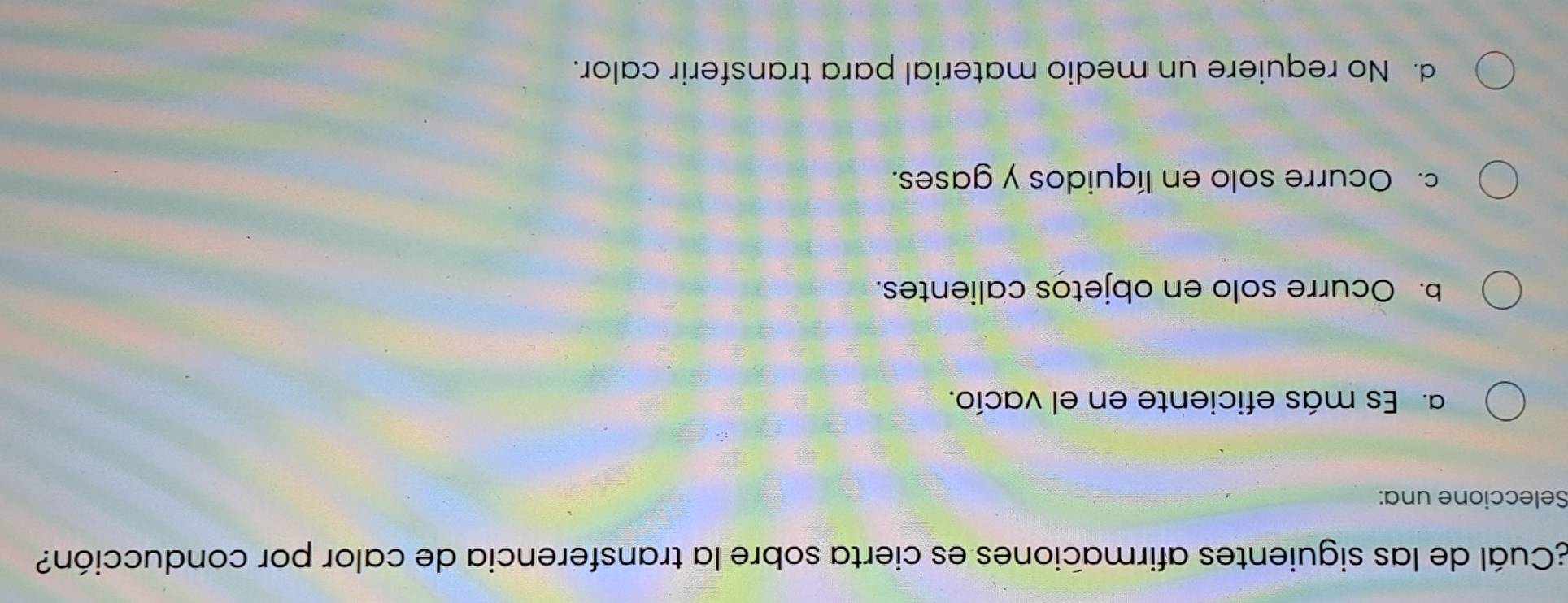 ¿Cuál de las siguientes afirmaciones es cierta sobre la transferencia de calor por conducción?
Seleccione una:
a. Es más eficiente en el vacío.
b. Ocurre solo en objetos calientes.
c. Ocurre solo en líquidos y gases.
d. No requiere un medio material para transferir calor.
