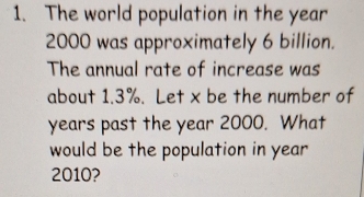 The world population in the year
2000 was approximately 6 billion. 
The annual rate of increase was 
about 1.3%. Let x be the number of 
years past the year 2000. What 
would be the population in year
2010?