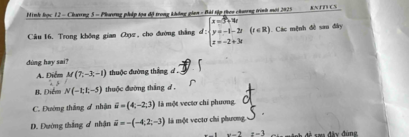 Hình học 12 - Chương 5 - Phương pháp tọa độ trong không gian - Bài tập theo chương trình mới 2025 KNTTVCS
Câu 16. Trong không gian Oxyz, cho đường thẳng d:beginarrayl x= 8/5 +4t y=-1-2t z=-2+3tendarray.  (t∈ R). Các mệnh đề sau đây
dúng hay sai?
A. Điểm M(7;-3;-1) thuộc đường thắng d.
B. Điểm N(-1;1;-5) thuộc đường thắng d.
C. Đường thắng đ nhận vector u=(4;-2;3) là một vectơ chỉ phương.
D. Đường thắng đ nhận vector u=-(-4;2;-3) là một vectơ chỉ phương.
x-1y-2 z-3 đ ệ nh đề sau đây đúng